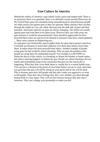 Gun Culture In America
Behind the surface of America s gun culture exists a grim and simple truth: There is
no protector; there is no guardian; there is no defender except oneself (Donovan). In
the United States guns are constantly being misunderstood or feared because people
are either purely just against guns or they are ignorant. Many statistics that circulate
through the media are very one sided, showing only the dark side of guns and their
potential. Americans opinions on guns are always changing. The leftists are usually
against guns and want them to be taken away. However they can t take away our
guns because it would be unconstitutional. Guns should be appreciated for how
powerful these items are and not to be banned or misused. Guns have a bad reputation
... Show more content on Helpwriting.net ...
As said guns were historically used to gather food, for sport and to protect ourselves.
Criminals use firearms to assert their authority over those they believe lesser than
them. It makes them feel more powerful than others. Another example of people
using guns for bad would be school shootings. Why are guns the problem when
people are using them for unintended reasons? For example in a DUI/DWI we
blame the driver of the vehicle, in a bombing we blame the bomber or bomb maker,
but when a shooting happens we blame the gun. People see school shootings all over
media and immediately jump to the conclusion that guns are the reason this is
happening. What they don t even think about is, maybe this is a mental health issue.
You can leave a firearmon the porch of your home before you go to work, and when
you get home that gun will still be sitting on your porch and no one will be dead.
This is because guns don t kill people and they don t make you aggressive or want
to kill people. Guns don t have feelings they don t care whether you shoot through
human flesh or a hay target. They will not feel remorse because they don t have
emotions. They can t change your personality or make you kill
 
