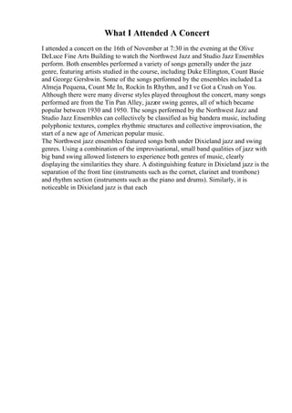 What I Attended A Concert
I attended a concert on the 16th of November at 7:30 in the evening at the Olive
DeLuce Fine Arts Building to watch the Northwest Jazz and Studio Jazz Ensembles
perform. Both ensembles performed a variety of songs generally under the jazz
genre, featuring artists studied in the course, including Duke Ellington, Count Basie
and George Gershwin. Some of the songs performed by the ensembles included La
Almeja Pequena, Count Me In, Rockin In Rhythm, and I ve Got a Crush on You.
Although there were many diverse styles played throughout the concert, many songs
performed are from the Tin Pan Alley, jazzor swing genres, all of which became
popular between 1930 and 1950. The songs performed by the Northwest Jazz and
Studio Jazz Ensembles can collectively be classified as big bandera music, including
polyphonic textures, complex rhythmic structures and collective improvisation, the
start of a new age of American popular music.
The Northwest jazz ensembles featured songs both under Dixieland jazz and swing
genres. Using a combination of the improvisational, small band qualities of jazz with
big band swing allowed listeners to experience both genres of music, clearly
displaying the similarities they share. A distinguishing feature in Dixieland jazz is the
separation of the front line (instruments such as the cornet, clarinet and trombone)
and rhythm section (instruments such as the piano and drums). Similarly, it is
noticeable in Dixieland jazz is that each
 