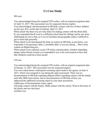 Cs Case Study
MS case:
You acknowledged being the assigned CPS worker, with an original assignment date
of April 12, 2017. This assessment was for suspected chronic neglect.
You acknowledged, and documented in OR Kids, contact with two of three children
on the case, B E, on the date of referral, April 12, 2017.
When asked why there was an 8 day delay for making contact with the third child,
R, you responded that R went to a different school than his siblings and he was more
challenging for me to find, as it was in Gresham and geography makes it difficult to
get to some kids generally.
When asked if you documented the delay in contact in OR Kids, as per policy, you
responded, I am guessing I didn t, I probably didn t if you are asking ... Show more
content on Helpwriting.net ...
When asked if you explored, as per CW policy and procedure, whether impending
danger safety threats existed, you responded it was a fair conversation to have that
(the children) could have been unsafe.
CB case:
You acknowledged being the assigned CPS worker, with an original assignment date
of January 12, 2017. This assessment was for suspected neglect.
You were asked about a subsequent screening report made to the agency on June 4,
2017, which were assigned to you during the open assessment. There was no
documentation in OR Kids regarding diligent efforts regarding contact with the family
until after DHS intervention, and no documentation in OR Kids of how you
addressed the additional screening report in your open assessment.
пѓјBecause of documentation issues, again.
пѓјI made contact with the family. Made contact with the school. Went to the home of
the family and saw the home.
пѓјThere was
 