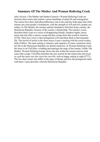 Summary Of The Mother And Woman Hollering Creek
Julia Alverez s The Mother and Sandra Cisneros s Woman Hollering Creek are
fictional short stories that explore various hardships of adult life and immigration.
The stories have their individual differences, but in the end they both argue that while
trauma can crack people s foundations, with the strength of will and love, people can
endure. In The Mother, the narrator and her familyhave fled their home country, the
Dominican Republic, because of the country s dictatorship. The narrator, Laura,
describes those years as a series of disappearing friends, sleepless nights, house
arrest and only after a narrow escape did they escape from that world to America
(2758). Their new worry is that immigration will send them back to that traumatic
life. The last bit of action in the short storyis Laura s meeting with the social worker,
Sally O Brien. The main setting is America, and vignettes of Laura s memories from
her life in the Dominican Republic are distant memories. In Woman Hollering Creek,
the focus is on CleГіfilas s wedding and marriage the stage of her trauma. Unlike The
Mother, Woman Hollering Escape shows the fear within the trauma and not what
came after escape. CleГіfilas describes the new normal for the telenovelas she loved
as a girl the same way she views her own life: with no happy ending in sight (2777).
The two short stories also differ in the types of threats and how the protagonists dealt
with them. Laura describes what the Dominican Republic
 