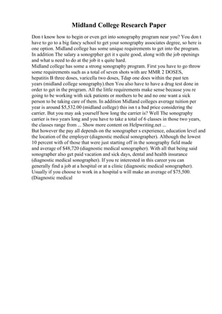 Midland College Research Paper
Don t know how to begin or even get into sonography program near you? You don t
have to go to a big fancy school to get your sonography associates degree, so here is
one option. Midland college has some unique requirements to get into the program.
In addition The salary a sonogrpher get it s quite good, along with the job openings
and what u need to do at the job it s quite hard.
Midland college has some a strong sonography program. First you have to go throw
some requirements such as a total of seven shots with are MMR 2 DOSES,
hepatitis B three doses, varicella two doses, Tdap one does within the past ten
years (midland college sonography).then You also have to have a drug test done in
order to get in the program. All the little requirements make sense because you re
going to be working with sick patients or mothers to be and no one want a sick
person to be taking care of them. In addition Midland colleges average tuition per
year is around $5,532.00 (midland college) this isn t a bad price considering the
carrier. But you may ask yourself how long the carrier is? Well The sonography
carrier is two years long and you have to take a total of 6 classes in those two years,
the classes range from ... Show more content on Helpwriting.net ...
But however the pay all depends on the sonographer s experience, education level and
the location of the employer (diagnostic medical sonographer). Although the lowest
10 percent with of those that were just starting off in the sonography field made
and average of $48,720 (diagnostic medical sonographer). With all that being said
sonographer also get paid vacation and sick days, dental and health insurance
(diagnostic medical sonographer). If you re interested in this career you can
generally find a job at a hospital or at a clinic (diagnostic medical sonographer).
Usually if you choose to work in a hospital u will make an average of $75,500.
(Diagnostic medical
 