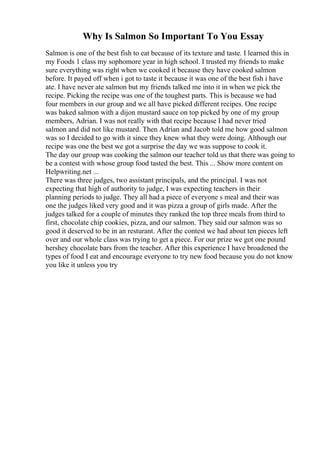 Why Is Salmon So Important To You Essay
Salmon is one of the best fish to eat because of its texture and taste. I learned this in
my Foods 1 class my sophomore year in high school. I trusted my friends to make
sure everything was right when we cooked it because they have cooked salmon
before. It payed off when i got to taste it because it was one of the best fish i have
ate. I have never ate salmon but my friends talked me into it in when we pick the
recipe. Picking the recipe was one of the toughest parts. This is because we had
four members in our group and we all have picked different recipes. One recipe
was baked salmon with a dijon mustard sauce on top picked by one of my group
members, Adrian. I was not really with that recipe because I had never tried
salmon and did not like mustard. Then Adrian and Jacob told me how good salmon
was so I decided to go with it since they knew what they were doing. Although our
recipe was one the best we got a surprise the day we was suppose to cook it.
The day our group was cooking the salmon our teacher told us that there was going to
be a contest with whose group food tasted the best. This ... Show more content on
Helpwriting.net ...
There was three judges, two assistant principals, and the principal. I was not
expecting that high of authority to judge, I was expecting teachers in their
planning periods to judge. They all had a piece of everyone s meal and their was
one the judges liked very good and it was pizza a group of girls made. After the
judges talked for a couple of minutes they ranked the top three meals from third to
first, chocolate chip cookies, pizza, and our salmon. They said our salmon was so
good it deserved to be in an resturant. After the contest we had about ten pieces left
over and our whole class was trying to get a piece. For our prize we got one pound
hershey chocolate bars from the teacher. After this experience I have broadened the
types of food I eat and encourage everyone to try new food because you do not know
you like it unless you try
 