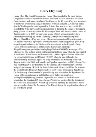 Henry Clay Essay
Henry Clay: The Great Compromiser Henry Clay is probably the most famous
Congressman to have never been elected President. He was known as the Great
Compromiser, and was a member of the Congress for 40 years. Clay was a member
of the Great Triumvirate along with Daniel Webster and John C. Calhoun. In his
time in Washington he ran for president 5 times, but was never successful. He
founded the Whig party, and was instrumental in defining the issues of the second
party system. He also served as the Secretary of State and Speaker of the House of
Representatives. In 1957 he was voted as one of the 5 greatest senators by a
committee headed up by John F. Kennedy.(1)(http://en.wikipedia.org/wiki
/Henry_Clay) Henry Clay was born... Show more content on Helpwriting.net ...
He became known as a powerful courtroom orator, and his reputation grew. Clay
began his political career in 1803 when he was elected to the Kentucky State
House of Representatives as a Democratic Republican. (2) (http:/
/bioguide.congress.gov/scripts/biodisplay.pl?index=C000482) At the age of 29
Clay got his first taste of action on the national political stage when he was elected
to the United States Senate on November 19, 1806 to replace Senator John Adair.
He served in the Senate until March 19 1807, when he was still under the
constitutionally mandated age of 30. Clay returned to the Kentucky House of
Representatives in 1808, and was elected Speaker a year later in 1809. Henry Clay
was elected again to the Senate to fill the vacancy left when Buckner Thruston
resigned on January 14 1810. He Served there until his successful bid for a seat in
the United States House of Representatives in 1812 as a Democratic Republican.
On the first day of the session 34 year old clay was selected as the Speaker of the
House of Representatives, a feat that has never before or since been
accomplished.(1) During the next 14 years he was elected to the House and
selected as the Speaker all 5 times he ran. Prior to his speakership the Speaker of
the House was a moderator. When Clay took over he made it a position of power
almost equal to that of the President of the United States. He appointed members of
his War Hawk group
 