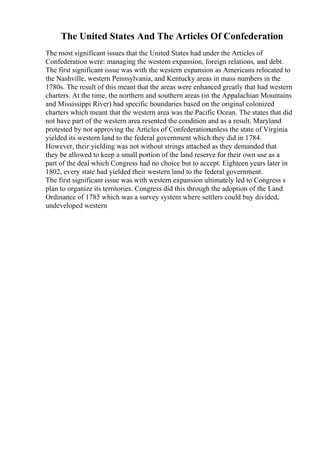 The United States And The Articles Of Confederation
The most significant issues that the United States had under the Articles of
Confederation were: managing the western expansion, foreign relations, and debt.
The first significant issue was with the western expansion as Americans relocated to
the Nashville, western Pennsylvania, and Kentucky areas in mass numbers in the
1780s. The result of this meant that the areas were enhanced greatly that had western
charters. At the time, the northern and southern areas (in the Appalachian Mountains
and Mississippi River) had specific boundaries based on the original colonized
charters which meant that the western area was the Pacific Ocean. The states that did
not have part of the western area resented the condition and as a result, Maryland
protested by not approving the Articles of Confederationunless the state of Virginia
yielded its western land to the federal government which they did in 1784.
However, their yielding was not without strings attached as they demanded that
they be allowed to keep a small portion of the land reserve for their own use as a
part of the deal which Congress had no choice but to accept. Eighteen years later in
1802, every state had yielded their western land to the federal government.
The first significant issue was with western expansion ultimately led to Congress s
plan to organize its territories. Congress did this through the adoption of the Land
Ordinance of 1785 which was a survey system where settlers could buy divided,
undeveloped western
 