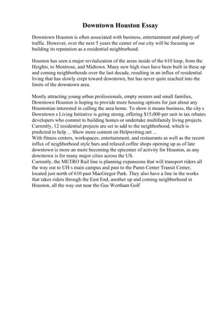 Downtown Houston Essay
Downtown Houston is often associated with business, entertainment and plenty of
traffic. However, over the next 5 years the center of our city will be focusing on
building its reputation as a residential neighborhood.
Houston has seen a major revitalization of the areas inside of the 610 loop, from the
Heights, to Montrose, and Midtown. Many new high rises have been built in these up
and coming neighborhoods over the last decade, resulting in an influx of residential
living that has slowly crept toward downtown, but has never quite reached into the
limits of the downtown area.
Mostly attracting young urban professionals, empty nesters and small families,
Downtown Houston is hoping to provide more housing options for just about any
Houstonian interested in calling the area home. To show it means business, the city s
Downtown s Living Initiative is going strong, offering $15,000 per unit in tax rebates
developers who commit to building homes or undertake multifamily living projects.
Currently, 12 residential projects are set to add to the neighborhood, which is
predicted to help ... Show more content on Helpwriting.net ...
With fitness centers, workspaces, entertainment, and restaurants as well as the recent
influx of neighborhood style bars and relaxed coffee shops opening up as of late
downtown is more an more becoming the epicenter of activity for Houston, as any
downtown is for many major cities across the US.
Currently, the METRO Rail line is planning expansions that will transport riders all
the way out to UH s main campus and past to the Pamn Center Transit Center,
located just north of 610 past MacGregor Park. They also have a line in the works
that takes riders through the East End, another up and coming neighborhood in
Houston, all the way out near the Gus Wortham Golf
 