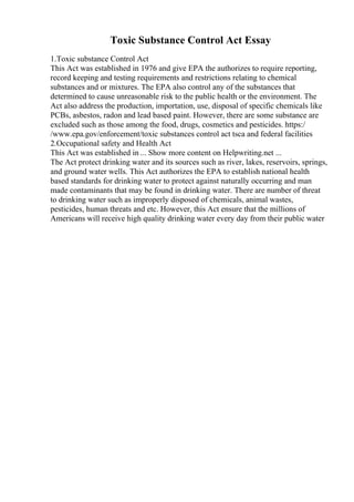 Toxic Substance Control Act Essay
1.Toxic substance Control Act
This Act was established in 1976 and give EPA the authorizes to require reporting,
record keeping and testing requirements and restrictions relating to chemical
substances and or mixtures. The EPA also control any of the substances that
determined to cause unreasonable risk to the public health or the environment. The
Act also address the production, importation, use, disposal of specific chemicals like
PCBs, asbestos, radon and lead based paint. However, there are some substance are
excluded such as those among the food, drugs, cosmetics and pesticides. https:/
/www.epa.gov/enforcement/toxic substances control act tsca and federal facilities
2.Occupational safety and Health Act
This Act was established in ... Show more content on Helpwriting.net ...
The Act protect drinking water and its sources such as river, lakes, reservoirs, springs,
and ground water wells. This Act authorizes the EPA to establish national health
based standards for drinking water to protect against naturally occurring and man
made contaminants that may be found in drinking water. There are number of threat
to drinking water such as improperly disposed of chemicals, animal wastes,
pesticides, human threats and etc. However, this Act ensure that the millions of
Americans will receive high quality drinking water every day from their public water
 