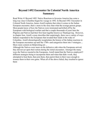 Beyond 1492 Encounter In Colonial North America
Summary
Read Write #1 Beyond 1492: Native Reactions to Invasion America has come a
long way since Columbus began his voyage in 1492. In Beyond 1492: Encounter in
Colonial North America, James Axtell explains that when it comes to the Indian
European encounter, there s more to the story than what the average person grasps.
Most people know of how the Natives were mistreated and killed off by the
Europeans with biological warfare and that a couple thousands of years later the
Pilgrims and Natives had their first feast together known as Thanksgiving . However,
in chapter four, Axtell s essay describes that surprisingly, there was a variety of ways
Indians responded to the Europeans that invaded their lands in the wake of
Columbus. Axtell chronologically recapitulates the history of the Indian reactions to
the European encounters up until the 1700 s and categorizes them into 5 strategies....
Show more content on Helpwriting.net ...
Although the Natives were more on the defensive side when the Europeans arrived,
they did not act upon their notion during the initial encounters. Amongst the many
ways the Natives reacted to the Europeans, Axtell stated that the Natives employed 5
different strategies being to incorporate them and when that didn t work, they
attempted to beat them, then join them, then parrot them in their ways enough to
trounce them in their own game. When all of the above failed, they resulted to ignore
them
 