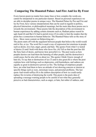 Comparing The Haunted Palace And Fire And Ice By Frost
Every known poem no matter how many lines or how complex the words are,
cannot be interpreted in one particular manner. Based on personal experiences we
are able to decipher poems in unique ways. The Haunted Palace by Poe and Fire and
Ice by Frost, have various interpretations that can be used in regards to politics,
physical Interaction, or philosophical meanings, but the main idea these poems use is
towards the environment. These poems link the description of the environment to
human experiences by adding certain elements such as, Radiant palace reared its
ugly head (4) and But if it had to perish twice (5) in order to hint the readers that the
poem has a connection to human behavior. The Haunted Palace tells us the story of
how... Show more content on Helpwriting.net ...
The poem starts off with the argument between people that believe the world would
end in fire, or ice. The word fire is used a way of expression hot emotions in people
such as desire, love lust, anger, greed, and hate. The quotes From what I ve tasted
of desire (3) and I hold with those who favor fire. (4) Tell us that the poet has felt
the fiery burn of desire, and knows how powerful it is. The poet warns us how
peoples desires can lead them the harming of other people, and the destruction it
could cause, but he also tells us about ice. The quotes I think I know enough of
hate (6), To say that or destruction of ice (7) and Is also great (8) is where the poet
explains how cold feelings such as depression, cold heartedness, and sadness are
equally as great in destructive powers as fire. The feelings of emptiness people
have, are what lead them to have an attitude of not showing concern or interest at
specific things such as wars, stereotype issues, and personal problems. The last
quote And would suffice (9) is the authors description of how ice could easily
replace fire in terms of destroying the world. This poem is the poets idea of
spreading a message warning people to be careful of not what they generally
perceive as bad characteristics, such as anger, or hate, but rather of sadness, and
 
