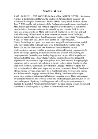 Southwest case
9 602 156 JUNE 21, 2002 ROGELIO OLIVA JODY HOFFER GITTELL Southwest
Airlines in Baltimore Matt Hafner, the Southwest Airlines station manager1 at
Baltimore Washington International Airport (BWI), slowly shook his head. It was
June 7, 2001, and he had just received the final operating performance numbers for
May. Station performance had certainly improved since his arrival at Baltimore 11
months before, thanks to an intense focus on hiring and controls. Still, he knew
there was a long way to go. Matt2 had been with Southwest for 10 years and had
worked in many different stations, from the smallest to now one of the largest.
Baltimore was already bigger than Chicago and might even overtake Phoenix and Las
Vegas, for Matt knew that... Show more content on Helpwriting.net ...
Crews, furnishings, and spare parts were interchangeable and maintenance tended
to be more predictable. Although there were differences between the early 737
Series 200 and the later Series 700, Southwest standardized the cockpit
configuration as much as possible to minimize additional training requirements for
pilots. The single operating platform also routinized cleanup, provisioning, and
ramp operations (unloading and loading baggage and cargo), which helped speed
turnarounds at the gate. Third, where available, Southwest used less congested
airports with easy access to large metropolitan areas, both to avoid disrupting flight
operations and to maximize aircraft time in the air. In large cities, Southwest often
used older facilities, like Dallas s Love Field or Chicago s Midway Airport, that
had been abandoned when new, larger airports were constructed. Fourth, Southwest
offered limited services, specifically no in flight meals only beverages and snacks
and did not transfer baggage to other airlines. Finally, Southwest offered open,
single class seating, which created efficiencies in several ways. There was no need
for computer hardware and software to sort and hold seating assignments, nor for the
time and expense of printing boarding passes and verifying them as passengers
boarded the aircraft.3 Perhaps more importantly, the open seating system encouraged
customers to board eagerly to lay claim to their desired seats. Quick
 