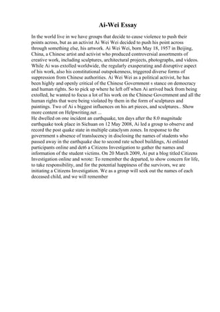 Ai-Wei Essay
In the world live in we have groups that decide to cause violence to push their
points across, but as an activist Ai Wei Wei decided to push his point across
through something else, his artwork. Ai Wei Wei, born May 18, 1957 in Beijing,
China, a Chinese artist and activist who produced controversial assortments of
creative work, including sculptures, architectural projects, photographs, and videos.
While Ai was extolled worldwide, the regularly exasperating and disruptive aspect
of his work, also his constitutional outspokenness, triggered diverse forms of
suppression from Chinese authorities. Ai Wei Wei as a political activist, he has
been highly and openly critical of the Chinese Government s stance on democracy
and human rights. So to pick up where he left off when Ai arrived back from being
extolled, he wanted to focus a lot of his work on the Chinese Government and all the
human rights that were being violated by them in the form of sculptures and
paintings. Two of Ai s biggest influences on his art pieces, and sculptures... Show
more content on Helpwriting.net ...
He dwelled on one incident an earthquake, ten days after the 8.0 magnitude
earthquake took place in Sichuan on 12 May 2008, Ai led a group to observe and
record the post quake state in multiple cataclysm zones. In response to the
government s absence of translucency in disclosing the names of students who
passed away in the earthquake due to second rate school buildings, Ai enlisted
participants online and det6 a Citizens Investigation to gather the names and
information of the student victims. On 20 March 2009, Ai put a blog titled Citizens
Investigation online and wrote: To remember the departed, to show concern for life,
to take responsibility, and for the potential happiness of the survivors, we are
initiating a Citizens Investigation. We as a group will seek out the names of each
deceased child, and we will remember
 