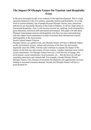 The Impact Of Olympic Games On Tourism And Hospitality
Essay
In the more developed world, every industry in the rapid development. This is a high
speed development in the 21st century, especially tourism and hospitality. It is a big
trend in tourism industry, lots of people because Olympic Games, stars, attractions
and movies are fascinated. Because of this kind of industry, it will be a high salary in
tourismand hospitality. Also, it will increase income tax, marking, local communities,
great attractions, historical staff and natural environment. This paper will talk about
Olympic Gamesimpact tourism and hospitality why they rise taxes and marketing,
and why impact local communities in order to increase their international tourism
and hospitality in the local society.
Social Cultural impact Tourism
Olympic Games, as a global event, any Olympic Games will have a different impact
on the environment, society, culture and economy of the host city and country.
Especially since the 1980s, with the scale continues to expand, the impact of the
Games on the host city and country of more concern. Another important issue will be
social communities. For Olympic Games host city, it will has lots of change, like
environment, social communities, local economic, etc.... But the host city still got
something attractions and cultural staff. For example, Canada Whistler Winter
Olympic Games, First, because of economic development, job opportunities increase,
leading to increased consumer demand. Second, the Olympic Games will have a
great demand for
 