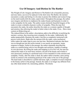 Use Of Imagery And Diction In The Rattler
The Weight of Life: Imagery and Diction in The Rattler Life is beautiful, precious,
and once taken, can never be replaced. In the short story The Rattler, the narrator
encounters a snake and feeling it is his duty to protect the children and women living
on the ranch nearby kills the snake, unprovoked. Throughout the passage, the author
uses imagery and diction to emphasize the snakes beauty and humanity in order to
evoke sympathy for the snake. The author creates distinctly beautiful imagery of the
snake to create a relatable character worthy of sympathy. When the man first
encounters the snake, the author describes the snake as a creature capable of thought
and emotion, thus allowing the reader to better relate to the snake. Even... Show more
content on Helpwriting.net ...
The reduced threat in the author s descriptions adds to the difficulty in justifying the
narrator s actions, thus incurring more sympathy for the snake. Additionally, the
author purposefully illustrates the snake s last bite as completely instinctual with
precise word choice. Right after the narrator kills the snake, some mechanical
reflex makes the snake snap its jaws one last time. Mechanical indicates that there
was no thought put into the action instead, it was merely an automatic, innate
response to danger. Earlier in the passage, the author repeatedly described the
snake as a sentient being with its own thoughts and emotions, capable of making
its own decisions. By killing the snake and stripping it of its free will, the man has
reduced the snake to its most basic instincts, devoid of the beauty and wisdom it
once possessed, resulting in a profound sense of loss intended to evoke emotion and
sympathy. Finally, after the snake is dead, the author shifts to harsher, more jarring
words in contrast to the enchanting portrayal of the snake in the rest of the passage.
The dead snake is described as a pitiful and nasty sight, a complete reversal compared
to the beauty earlier in the passage. Instead, the snake is no longer any different from
any other dead animal vile, nauseating, pathetic. The drastic
 