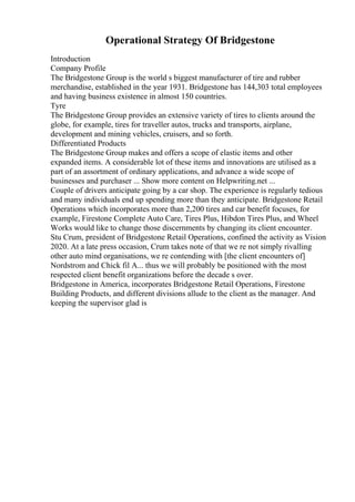 Operational Strategy Of Bridgestone
Introduction
Company Profile
The Bridgestone Group is the world s biggest manufacturer of tire and rubber
merchandise, established in the year 1931. Bridgestone has 144,303 total employees
and having business existence in almost 150 countries.
Tyre
The Bridgestone Group provides an extensive variety of tires to clients around the
globe, for example, tires for traveller autos, trucks and transports, airplane,
development and mining vehicles, cruisers, and so forth.
Differentiated Products
The Bridgestone Group makes and offers a scope of elastic items and other
expanded items. A considerable lot of these items and innovations are utilised as a
part of an assortment of ordinary applications, and advance a wide scope of
businesses and purchaser ... Show more content on Helpwriting.net ...
Couple of drivers anticipate going by a car shop. The experience is regularly tedious
and many individuals end up spending more than they anticipate. Bridgestone Retail
Operations which incorporates more than 2,200 tires and car benefit focuses, for
example, Firestone Complete Auto Care, Tires Plus, Hibdon Tires Plus, and Wheel
Works would like to change those discernments by changing its client encounter.
Stu Crum, president of Bridgestone Retail Operations, confined the activity as Vision
2020. At a late press occasion, Crum takes note of that we re not simply rivalling
other auto mind organisations, we re contending with [the client encounters of]
Nordstrom and Chick fil A... thus we will probably be positioned with the most
respected client benefit organizations before the decade s over.
Bridgestone in America, incorporates Bridgestone Retail Operations, Firestone
Building Products, and different divisions allude to the client as the manager. And
keeping the supervisor glad is
 