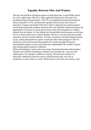 Equality Between Men And Women
The law also prohibits retaliation against an individual who, in good faith, asserts
his or her rights under Title IX or other applicable federal laws and state laws
prohibiting illegal discrimination. Title IX was established around discrimination
based on gender in 1972, and promotes equality between men and women in
education. Congress developed Title IX in order to spark the act of going against
sexual discriminationat academic institutes that were federally funded to promote the
participation of women in school sports and to create more programs for student
athletes that are female. It is the federal law that prohibits discrimination on the basis
of sex in schools that receive federal funding. The law is not only directed towards
education, but also towards athletics. Women s encounter with discrimination based
on sex, during participation in sports, created the idea of the passage of Title IX,
which was successful at promoting equality for women through having less
discrimination against women, providing more opportunities for women in sports,
and creating equal treatment in athletics.
While participating in sports, girls and women faced discrimination and prejudice.
Women were told that competing in athletics was not lady like , and you were
called names, for example, a lesbian or tom boy. Women were looked at as
physically unattractive and were seen as selfish because they were not as
cooperative as men while on a team. Women had to raise their own money, wear
 