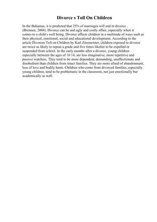 Divorce s Toll On Children
In the Bahamas, it is predicted that 25% of marriages will end in divorce ,
(Brennen, 2004). Divorce can be and ugly and costly affair, especially when it
comes to a child s well being. Divorce affects children in a multitude of ways such as
their physical, emotional, social and educational development. According to the
article Divorces Toll on Children by Karl Zinsmeister, children exposed to divorce
are twice as likely to repeat a grade and five times likelier to be expelled or
suspended from school. In the early months after a divorce, young children
especially between the ages of 10 14, are less imaginative, more repetitive and
passive watchers. They tend to be more dependent, demanding, unaffectionate and
disobedient than children from intact families. They are more afraid of abandonment,
loss of love and bodily harm. Children who come from divorced families, especially
young children, tend to be problematic in the classroom, not just emotionally but
academically as well.
 