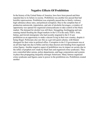 Negative Effects Of Prohibition
In the history of the United States of America, laws have been passed and then
repealed due to its failure in society. Prohibition was another law passed that had
horrible repercussions. Prohibition was originally passed due to family violence,
high substance abuse rates, and political corruption. Due to the complete ban of
production nationwide, importation, and sale of alcoholic beverages, a window of
opportunity was opened for organized crimesyndicates to take control of the black
market. The demand for alcohol was still there. Smuggling, bootlegging and rum
running started flooding the illegal markets in the U.S in the early 1920 s. Irish,
Italian, and Jewish immigrants who had recently migrated to the U.S saw
prohibition as an opportunity to make a decent living in their new country, despite it
being illegal. Politicians also saw this as a get rich quick scheme, with blatant
disregard for their roles in political office. Corruption in the U.S government was at
an all time high rate due to bribes and less than discreet arm bending from organized
crime figures. Another negative aspect of prohibition was its impact on society due to
the influx of prophets now made by black hats and organized crime syndicates. They
now controlled labor unions, police departments, and huge corporations and systems
in place thus propagating inequality amongst Americans. Many famous organized
crime syndicates and figures came to power in the prohibition era. Prohibition created
another
 