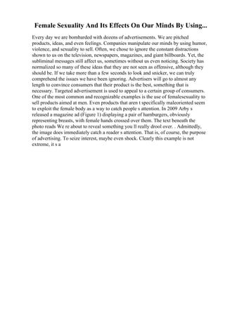 Female Sexuality And Its Effects On Our Minds By Using...
Every day we are bombarded with dozens of advertisements. We are pitched
products, ideas, and even feelings. Companies manipulate our minds by using humor,
violence, and sexuality to sell. Often, we chose to ignore the constant distractions
shown to us on the television, newspapers, magazines, and giant billboards. Yet, the
subliminal messages still affect us, sometimes without us even noticing. Society has
normalized so many of these ideas that they are not seen as offensive, although they
should be. If we take more than a few seconds to look and snicker, we can truly
comprehend the issues we have been ignoring. Advertisers will go to almost any
length to convince consumers that their product is the best, something that is
necessary. Targeted advertisement is used to appeal to a certain group of consumers.
One of the most common and recognizable examples is the use of femalesexuality to
sell products aimed at men. Even products that aren t specifically maleoriented seem
to exploit the female body as a way to catch people s attention. In 2009 Arby s
released a magazine ad (Figure 1) displaying a pair of hamburgers, obviously
representing breasts, with female hands crossed over them. The text beneath the
photo reads We re about to reveal something you ll really drool over. . Admittedly,
the image does immediately catch a reader s attention. That is, of course, the purpose
of advertising. To seize interest, maybe even shock. Clearly this example is not
extreme, it s a
 