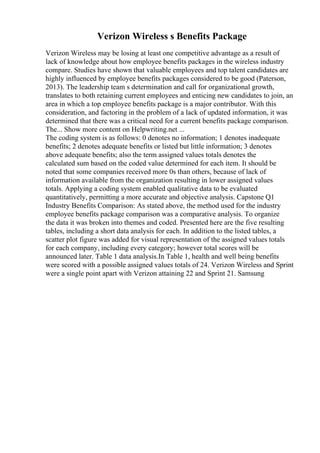 Verizon Wireless s Benefits Package
Verizon Wireless may be losing at least one competitive advantage as a result of
lack of knowledge about how employee benefits packages in the wireless industry
compare. Studies have shown that valuable employees and top talent candidates are
highly influenced by employee benefits packages considered to be good (Paterson,
2013). The leadership team s determination and call for organizational growth,
translates to both retaining current employees and enticing new candidates to join, an
area in which a top employee benefits package is a major contributor. With this
consideration, and factoring in the problem of a lack of updated information, it was
determined that there was a critical need for a current benefits package comparison.
The... Show more content on Helpwriting.net ...
The coding system is as follows: 0 denotes no information; 1 denotes inadequate
benefits; 2 denotes adequate benefits or listed but little information; 3 denotes
above adequate benefits; also the term assigned values totals denotes the
calculated sum based on the coded value determined for each item. It should be
noted that some companies received more 0s than others, because of lack of
information available from the organization resulting in lower assigned values
totals. Applying a coding system enabled qualitative data to be evaluated
quantitatively, permitting a more accurate and objective analysis. Capstone Q1
Industry Benefits Comparison: As stated above, the method used for the industry
employee benefits package comparison was a comparative analysis. To organize
the data it was broken into themes and coded. Presented here are the five resulting
tables, including a short data analysis for each. In addition to the listed tables, a
scatter plot figure was added for visual representation of the assigned values totals
for each company, including every category; however total scores will be
announced later. Table 1 data analysis.In Table 1, health and well being benefits
were scored with a possible assigned values totals of 24. Verizon Wireless and Sprint
were a single point apart with Verizon attaining 22 and Sprint 21. Samsung
 