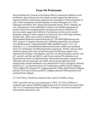 Essay On Proteasome
Recent findings have focused on developing effective proteasome inhibitors as anti
proliferative agents because previous reports strongly suggest that abnormal or
impaired functions of proteasome aggravate the accumulation of aberrant proteins in
cells, which consequently stimulate apoptosis in cells (Chhangani et al., 2013;
Chhangani and Mishra, 2013; Huang and Figueiredo Pereira, 2010). Although, the
role of proteasome is well established in clearance of misfolded aggregation of
proteins linked with neurodegeneration and aging,still critical examination of
previous studies suggest that inhibition of proteasome activities can be auseful
therapeutic strategy to induce apoptosis in cancercells, due to their high metabolic
demands and... Show more content on Helpwriting.net ...
Mitochondrial Membrane Potential Detection JC 1 Kit (BDTMMitoScreen) and
FITC Annexin V Apoptosis Detection Kit I (BD PharmingenTM) were obtained
from BD Biosciences. LipofectamineВ® 2000, OptiMEM, and JC 1 (5,5 , 6,6
tetrachloro 1,1 ,3,3 tetraethylbenzimidazolocarbocyanine iodide) were purchased
from Life Technologies and Molecular Probes respectively. TUNEL assay kit, Dual
luciferase reporter gene assay kit and Proteasome GloTM assay reagents were
obtained from Promega. Anti ubiquitin, anti GFP, anti 20S proteasome, anti p53, anti
p27, anti p21, anti Bax, anti IkB О±, anti ОІ actin and anti HA antibodies were
purchased from Santa Cruz Biotechnology. Horseradish peroxidase conjugated anti
rabbit IgG and anti mouse IgG; anti rabbit, and anti mouse (IgG fluorescein
isothiocyanate and IgG rhodamine) were obtained from Vector Laboratories. Plasmid
pcDNAв„ў 3.1 was purchased from Life Technologies. pcDNA3 EGFP (Addgene
13031), pRK5 HA Ubiquitin WT (Addgene plasmid 17608), pEGFP Hsp70 (Addgene
plasmid 15215) and Luciferase pcDNA3 (Addgene plasmid 18964) plasmids were
purchased from Addgene.
2.2. Cell Culture, Transfection, Reporter Gene And Cell Viability Assays
COS 7 and A549 cell lines were maintained at 37В°C, 5% CO2 in Dulbecco s
modified Eagle medium (DMEM) supplemented with 10% fetal bovine serum (FBS)
and 1% (v/v) streptomycin/penicillin (Gibco, Invitrogen). For various transfection
and treatment experiments, cells
 
