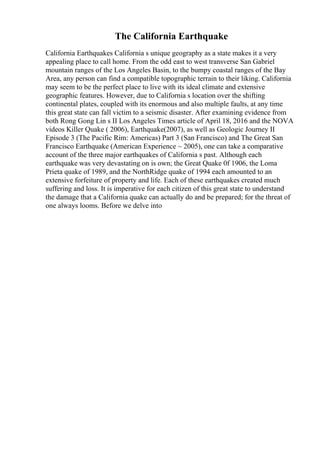 The California Earthquake
California Earthquakes California s unique geography as a state makes it a very
appealing place to call home. From the odd east to west transverse San Gabriel
mountain ranges of the Los Angeles Basin, to the bumpy coastal ranges of the Bay
Area, any person can find a compatible topographic terrain to their liking. California
may seem to be the perfect place to live with its ideal climate and extensive
geographic features. However, due to California s location over the shifting
continental plates, coupled with its enormous and also multiple faults, at any time
this great state can fall victim to a seismic disaster. After examining evidence from
both Rong Gong Lin s II Los Angeles Times article of April 18, 2016 and the NOVA
videos Killer Quake ( 2006), Earthquake(2007), as well as Geologic Journey II
Episode 3 (The Pacific Rim: Americas) Part 3 (San Francisco) and The Great San
Francisco Earthquake (American Experience ~ 2005), one can take a comparative
account of the three major earthquakes of California s past. Although each
earthquake was very devastating on is own; the Great Quake 0f 1906, the Loma
Prieta quake of 1989, and the NorthRidge quake of 1994 each amounted to an
extensive forfeiture of property and life. Each of these earthquakes created much
suffering and loss. It is imperative for each citizen of this great state to understand
the damage that a California quake can actually do and be prepared; for the threat of
one always looms. Before we delve into
 