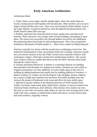Early American Architecture
Architecture Book
a. Tepee: forms a cone shape; and the straight edges, where the smoke flaps are
sewed, overlap and are held together with wooden pins. Most windows are cut out in
teepees along with the entry ways. Tipis were used mainly by Plains Indians, such as
the Lipan Apache, Comanche and Kiowa, after the Spanish introduced horses into
North America about 500 years ago.
b. Pueblos: apartment like structures built of stone, adobe mud, and other local
material. These structures were usually multi storied buildings surrounding an open
plaza. The rooms were accessible only through ladders lowered by the inhabitants,
thus protecting them from break ins and unwanted guests. They were occupied by
hundreds to thousands of Pueblo people in ... Show more content on Helpwriting.net
...
Garrison: typically two stories with the second story overhanging in the front. The
traditional ornamentation is four carved drops below the overhang. Garrisons usually
have an exterior chimney at the end. Older versions have casement windows with
small panes of glass, while later versions have double hung windows. The second
story windows often are smaller than those on the first floor. Dormers often break
through the cornice line.aa
b. German and Dutch (Dormers): A dormer is a structural element of a building
that protrudes from the plane of a sloping roof surface. Dormers are used, either in
original construction or as later additions, to create usable space in the roof of a
building by adding headroom and usually also by enabling addition of windows. A
dormer window is a window set into the dormer. Like skylights, dormer windows
are a source of light and ventilation for top floors, but unlike skylights they also
increase the amount of headroom in the room and allow for more usable space.
c. Spanish (Coquina): Settlers in the Spanish territories of North America built
simple, low homes made using rocks, adobe brick, coquina, or stucco.Located in the
American South, Southwest, and California. These homes were usually one story,
flat roof, or roof with a low pitch, earth, thatch, or clay tile roof covering, thick walls
made with rocks, coquina, or adobe brick coated with stucco, several exterior door,
and small windows, originally without
 