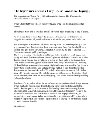 The Importance of Jane s Early Life at Lowood to Shaping...
The Importance of Jane s Early Life at Lowood to Shaping Her Character in
Charlotte Bronte s Jane Eyre
When Charlotte BrontГѓВ« set out to write Jane Eyre , she boldly promised her
sisters:
a heroine as plain and as small as myself, who shall be as interesting as any of yours.
As promised, Jane appears decidedly plain, so little, so pale , with features so
irregular and so marked , sensible but not at all handsome , queer and a little toad .
The novel opens at Gateshead with Jane moving from childhood to puberty. Even
at ten years of age, Jane feels that I can never get away from Gateshead till I am a
woman and tells this to Mr Lloyd. She actually leaves by the end of Chapter 4. ...
Show more content on Helpwriting.net ...
The forced wearing of the uniform obliterates distinctions between all age groups
young and older. Mr Brocklehurst, the self righteous minister of Lowood, tells Miss
Temple you are aware that my plan in bringing up these girls, is not to accustom
them to luxury and indulgence, but to render them hardy, patient and self denying .
Mr Brocklehurst stresses the importance of plain clothing and humility (but his own
family have long beautiful hair and are dressed richly). It was this influence that
Jane was never able to shake and at Thornfield, she continued to wear dull clothes
covered by a plain pinafore. She had, however, no influence over the clothes which
Adele chose to wear. Even on her wedding day, Jane would not conform by wearing
elaborate headwear.
Jane herself is very clear about the sort of demeanour that is required of a governess.
When Rochester has guests at Thornfield, she knows she must shrink into the
shade . She is expected to be present in the drawing room in the evening but not
take part in the conversation unless directly addressed. She frequently refers to the
plainness of her dress, and sometimes to her own lack of physical beauty, as
appropriate to a governess. When she thinks she is about to marry Rochester, she is
not really surprised at Mrs Fairfax s opinion that it is unwise for her to move out of
her own class and into his.
Brocklehurst
 