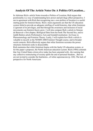 Analysis Of The Article Notes On A Politics Of Location...
In Adrienne Rich s article Notes towards a Politics of Location, Rich argues that
positionality is a way of understanding how power and privilege affect perspective. I
am in agreement with Rich that recognizing one s own politics of location is a useful
starting point for feminist theory. Rich s main arguments are that the US education
system failed to provide an adequate retelling of world histories, that white feminism
is ignorant of its privileges, and that through the awareness and inclusion of racial
movements can feminist theory grow. I will also compare Rich s article to Simone
de Beauvoir s first chapter, Biological Data from her book The Second Sex, and to
Judith Butlers article Performative Acts and GenderConstitution: An Essay in
Phenomenology and Feminist Theory. Lastly, I will explain how Rich s article is
valuable to myself, to the WOMN 2000 Feminist Thought course, and in broader
social contexts. Rich effectively argues that white feminism recreates the power
structures feminism seeks to disassemble.
Rich maintains that white feminism begins with the faulty US education system, or
for this paper s purposes, the North American education system. Rich (1984) contends
that Any United States citizen alive today has been saturated with...the warning that
any collective restructuring of society spells the end of personal freedom....But we
are not invited to consider the butcheries...of white supremacism (p. 220). The lack of
perspective for North Americans
 
