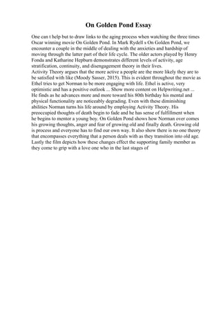 On Golden Pond Essay
One can t help but to draw links to the aging process when watching the three times
Oscar winning movie On Golden Pond. In Mark Rydell s On Golden Pond, we
encounter a couple in the middle of dealing with the anxieties and hardship of
moving through the latter part of their life cycle. The older actors played by Henry
Fonda and Katharine Hepburn demonstrates different levels of activity, age
stratification, continuity, and disengagement theory in their lives.
Activity Theory argues that the more active a people are the more likely they are to
be satisfied with like (Moody Sasser, 2015). This is evident throughout the movie as
Ethel tries to get Norman to be more engaging with life. Ethel is active, very
optimistic and has a positive outlook ... Show more content on Helpwriting.net ...
He finds as he advances more and more toward his 80th birthday his mental and
physical functionality are noticeably degrading. Even with these diminishing
abilities Norman turns his life around by employing Activity Theory. His
preoccupied thoughts of death begin to fade and he has sense of fulfillment when
he begins to mentor a young boy. On Golden Pond shows how Norman over comes
his growing thoughts, anger and fear of growing old and finally death. Growing old
is process and everyone has to find our own way. It also show there is no one theory
that encompasses everything that a person deals with as they transition into old age.
Lastly the film depicts how these changes effect the supporting family member as
they come to grip with a love one who in the last stages of
 