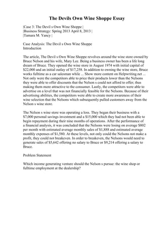 The Devils Own Wine Shoppe Essay
|Case 3: The Devil s Own Wine Shoppe |
|Business Strategy: Spring 2013 April 8, 2013 |
|Tamara M. Yancy |
Case Analysis: The Devil s Own Wine Shoppe
Introduction
The article, The Devil s Own Wine Shoppe revolves around the wine store owned by
Bruce Nelson and his wife, Mary Lee. Being a business owner has been a life long
dream of Bruce. They opened the wine store in August 1974 with initial capital of
$22,000 and an initial outlay of $17,258. In addition to owning the wine store, Bruce
works fulltime as a car salesman while ... Show more content on Helpwriting.net ...
Not only were the competitors able to price their products lower than the Nelsons
they were able to offer discounts that the Nelson s could not afford to offer; thus
making them more attractive to the consumer. Lastly, the competitors were able to
advertise on a level that was not financially feasible for the Nelsons. Because of their
advertising abilities, the competitors were able to create more awareness of their
wine selection that the Nelsons which subsequently pulled customers away from the
Nelson s wine store.
The Nelson s wine store was operating a loss. They began their business with a
$7,000 personal savings investment and a $15,000 which they had not been able to
begin repayment during their nine months of operations. After the performance of
a financial analysis, it was concluded that the Nelsons were losing on average $802
per month with estimated average monthly sales of $1,888 and estimated average
monthly expenses of $1,580. At these levels, not only could the Nelsons not make a
profit, they could not breakeven. In order to breakeven, the Nelsons would need to
generate sales of $5,642 offering no salary to Bruce or $9,214 offering a salary to
Bruce.
Problem Statement
Which income generating venture should the Nelson s pursue: the wine shop or
fulltime employment at the dealership?
 