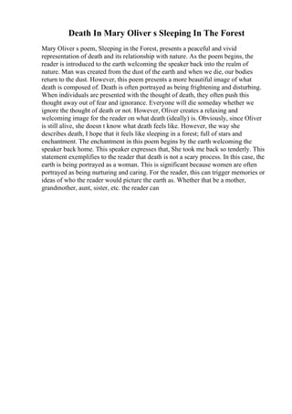 Death In Mary Oliver s Sleeping In The Forest
Mary Oliver s poem, Sleeping in the Forest, presents a peaceful and vivid
representation of death and its relationship with nature. As the poem begins, the
reader is introduced to the earth welcoming the speaker back into the realm of
nature. Man was created from the dust of the earth and when we die, our bodies
return to the dust. However, this poem presents a more beautiful image of what
death is composed of. Death is often portrayed as being frightening and disturbing.
When individuals are presented with the thought of death, they often push this
thought away out of fear and ignorance. Everyone will die someday whether we
ignore the thought of death or not. However, Oliver creates a relaxing and
welcoming image for the reader on what death (ideally) is. Obviously, since Oliver
is still alive, she doesn t know what death feels like. However, the way she
describes death, I hope that it feels like sleeping in a forest; full of stars and
enchantment. The enchantment in this poem begins by the earth welcoming the
speaker back home. This speaker expresses that, She took me back so tenderly. This
statement exemplifies to the reader that death is not a scary process. In this case, the
earth is being portrayed as a woman. This is significant because women are often
portrayed as being nurturing and caring. For the reader, this can trigger memories or
ideas of who the reader would picture the earth as. Whether that be a mother,
grandmother, aunt, sister, etc. the reader can
 