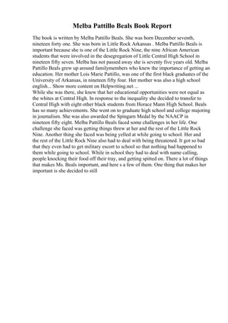 Melba Pattillo Beals Book Report
The book is written by Melba Pattillo Beals. She was born December seventh,
nineteen forty one. She was born in Little Rock Arkansas . Melba Pattillo Beals is
important because she is one of the Little Rock Nine, the nine African American
students that were involved in the desegregation of Little Central High School in
nineteen fifty seven. Melba has not passed away she is seventy five years old. Melba
Pattillo Beals grew up around familymembers who knew the importance of getting an
education. Her mother Lois Marie Pattillo, was one of the first black graduates of the
University of Arkansas, in nineteen fifty four. Her mother was also a high school
english... Show more content on Helpwriting.net ...
While she was there, she knew that her educational opportunities were not equal as
the whites at Central High. In response to the inequality she decided to transfer to
Central High with eight other black students from Horace Mann High School. Beals
has so many achievements. She went on to graduate high school and college majoring
in journalism. She was also awarded the Spingarn Medal by the NAACP in
nineteen fifty eight. Melba Pattillo Beals faced some challenges in her life. One
challenge she faced was getting things threw at her and the rest of the Little Rock
Nine. Another thing she faced was being yelled at while going to school. Her and
the rest of the Little Rock Nine also had to deal with being threatened. It got so bad
that they even had to get military escort to school so that nothing bad happened to
them while going to school. While in school they had to deal with name calling,
people knocking their food off their tray, and getting spitted on. There a lot of things
that makes Ms. Beals important, and here s a few of them. One thing that makes her
important is she decided to still
 