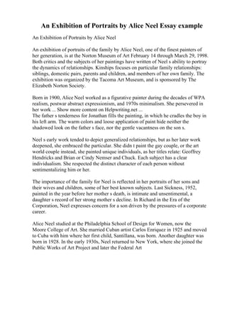 An Exhibition of Portraits by Alice Neel Essay example
An Exhibition of Portraits by Alice Neel
An exhibition of portraits of the family by Alice Neel, one of the finest painters of
her generation, is at the Norton Museum of Art February 14 through March 29, 1998.
Both critics and the subjects of her paintings have written of Neel s ability to portray
the dynamics of relationships. Kinships focuses on particular family relationships:
siblings, domestic pairs, parents and children, and members of her own family. The
exhibition was organized by the Tacoma Art Museum, and is sponsored by The
Elizabeth Norton Society.
Born in 1900, Alice Neel worked as a figurative painter during the decades of WPA
realism, postwar abstract expressionism, and 1970s minimalism. She persevered in
her work ... Show more content on Helpwriting.net ...
The father s tenderness for Jonathan fills the painting, in which he cradles the boy in
his left arm. The warm colors and loose application of paint hide neither the
shadowed look on the father s face, nor the gentle vacantness on the son s.
Neel s early work tended to depict generalized relationships, but as her later work
deepened, she embraced the particular. She didn t paint the gay couple, or the art
world couple instead, she painted unique individuals, as her titles relate: Geoffrey
Hendricks and Brian or Cindy Nemser and Chuck. Each subject has a clear
individualism. She respected the distinct character of each person without
sentimentalizing him or her.
The importance of the family for Neel is reflected in her portraits of her sons and
their wives and children, some of her best known subjects. Last Sickness, 1952,
painted in the year before her mother s death, is intimate and unsentimental, a
daughter s record of her strong mother s decline. In Richard in the Era of the
Corporation, Neel expresses concern for a son driven by the pressures of a corporate
career.
Alice Neel studied at the Philadelphia School of Design for Women, now the
Moore College of Art. She married Cuban artist Carlos Enriquez in 1925 and moved
to Cuba with him where her first child, Santillana, was born. Another daughter was
born in 1928. In the early 1930s, Neel returned to New York, where she joined the
Public Works of Art Project and later the Federal Art
 