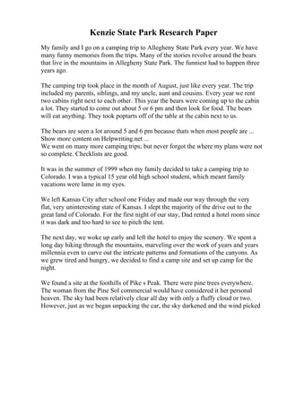 Kenzie State Park Research Paper
My family and I go on a camping trip to Allegheny State Park every year. We have
many funny memories from the trips. Many of the stories revolve around the bears
that live in the mountains in Allegheny State Park. The funniest had to happen three
years ago.
The camping trip took place in the month of August, just like every year. The trip
included my parents, siblings, and my uncle, aunt and cousins. Every year we rent
two cabins right next to each other. This year the bears were coming up to the cabin
a lot. They started to come out about 5 or 6 pm and then look for food. The bears
will eat anything. They took poptarts off of the table at the cabin next to us.
The bears are seen a lot around 5 and 6 pm because thats when most people are ...
Show more content on Helpwriting.net ...
We went on many more camping trips; but never forgot the where my plans were not
so complete. Checklists are good.
It was in the summer of 1999 when my family decided to take a camping trip to
Colorado. I was a typical 15 year old high school student, which meant family
vacations were lame in my eyes.
We left Kansas City after school one Friday and made our way through the very
flat, very uninteresting state of Kansas. I slept the majority of the drive out to the
great land of Colorado. For the first night of our stay, Dad rented a hotel room since
it was dark and too hard to see to pitch the tent.
The next day, we woke up early and left the hotel to enjoy the scenery. We spent a
long day hiking through the mountains, marveling over the work of years and years
millennia even to carve out the intricate patterns and formations of the canyons. As
we grew tired and hungry, we decided to find a camp site and set up camp for the
night.
We found a site at the foothills of Pike s Peak. There were pine trees everywhere.
The woman from the Pine Sol commercial would have considered it her personal
heaven. The sky had been relatively clear all day with only a fluffy cloud or two.
However, just as we began unpacking the car, the sky darkened and the wind picked
 