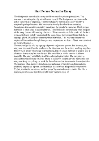 First Person Narrative Essay
The first person narrative is a story told from the first person perspective. The
narrator is speaking directly about him or herself. The first person narrator can be
either subjective or objective. The third objective narrative is a story told by a
nonparticipating character. The narrator is usually detached from the story.
Sometimes, the narratorcompletely penetrates the mindof a character. Third person
narration is often used in documentaries. The omniscient narrators are often not part
of the story but are all knowing observers. These narrators tell the reader all the facts
we need to know to fully understand the story. Since the woman thinks that she is
seeing a ghost, I would use the first person narration. This way the camera can
capture all the action through her eyes and emphasizes her fear.... Show more content
on Helpwriting.net ...
The story might be told by a group of people or just one person. For instance, the
story can be created by the producers, the directors, and the writers working together.
However, in a film with voice over narrative, the off screen narrator is usually also a
character in the story but not always. The narration in realist movies is almost
invisible. The story unfolds by itself in a chronological order. The narration in
classical movies is more obvious. There is a discreet storyteller who help direct the
story and keep everything on track. In formalist movies, the narrator is manipulative.
The narrator often destroys the chronological order of the story and restructures
events to emphasize a point. The narration in The Usual Suspects is conspicuous.
Verbal Kint is the narrator as well as one of the main characters in the film. He is
manipulative because the story is told from Verbal s point of
 