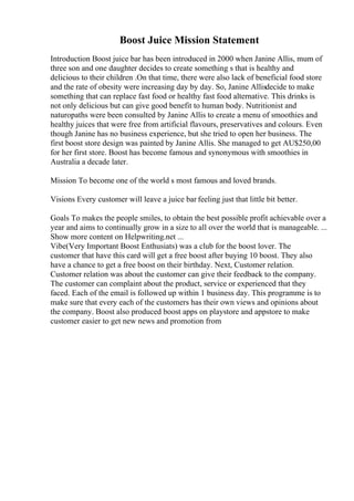 Boost Juice Mission Statement
Introduction Boost juice bar has been introduced in 2000 when Janine Allis, mum of
three son and one daughter decides to create something s that is healthy and
delicious to their children .On that time, there were also lack of beneficial food store
and the rate of obesity were increasing day by day. So, Janine Allisdecide to make
something that can replace fast food or healthy fast food alternative. This drinks is
not only delicious but can give good benefit to human body. Nutritionist and
naturopaths were been consulted by Janine Allis to create a menu of smoothies and
healthy juices that were free from artificial flavours, preservatives and colours. Even
though Janine has no business experience, but she tried to open her business. The
first boost store design was painted by Janine Allis. She managed to get AU$250,00
for her first store. Boost has become famous and synonymous with smoothies in
Australia a decade later.
Mission To become one of the world s most famous and loved brands.
Visions Every customer will leave a juice bar feeling just that little bit better.
Goals To makes the people smiles, to obtain the best possible profit achievable over a
year and aims to continually grow in a size to all over the world that is manageable. ...
Show more content on Helpwriting.net ...
Vibe(Very Important Boost Enthusiats) was a club for the boost lover. The
customer that have this card will get a free boost after buying 10 boost. They also
have a chance to get a free boost on their birthday. Next, Customer relation.
Customer relation was about the customer can give their feedback to the company.
The customer can complaint about the product, service or experienced that they
faced. Each of the email is followed up within 1 business day. This programme is to
make sure that every each of the customers has their own views and opinions about
the company. Boost also produced boost apps on playstore and appstore to make
customer easier to get new news and promotion from
 
