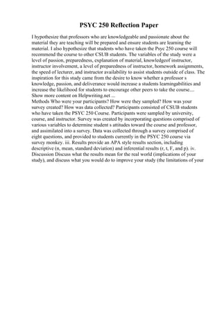 PSYC 250 Reflection Paper
I hypothesize that professors who are knowledgeable and passionate about the
material they are teaching will be prepared and ensure students are learning the
material. I also hypothesize that students who have taken the Psyc 250 course will
recommend the course to other CSUB students. The variables of the study were a
level of passion, preparedness, explanation of material, knowledgeof instructor,
instructor involvement, a level of preparedness of instructor, homework assignments,
the speed of lecturer, and instructor availability to assist students outside of class. The
inspiration for this study came from the desire to know whether a professor s
knowledge, passion, and deliverance would increase a students learningabilities and
increase the likelihood for students to encourage other peers to take the course....
Show more content on Helpwriting.net ...
Methods Who were your participants? How were they sampled? How was your
survey created? How was data collected? Participants consisted of CSUB students
who have taken the PSYC 250 Course. Participants were sampled by university,
course, and instructor. Survey was created by incorporating questions comprised of
various variables to determine student s attitudes toward the course and professor,
and assimilated into a survey. Data was collected through a survey comprised of
eight questions, and provided to students currently in the PSYC 250 course via
survey monkey. iii. Results provide an APA style results section, including
descriptive (n, mean, standard deviation) and inferential results (r, t, F, and p). iv.
Discussion Discuss what the results mean for the real world (implications of your
study), and discuss what you would do to improve your study (the limitations of your
 