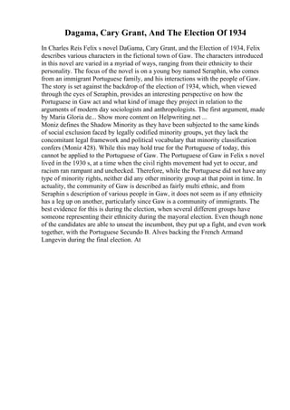 Dagama, Cary Grant, And The Election Of 1934
In Charles Reis Felix s novel DaGama, Cary Grant, and the Election of 1934, Felix
describes various characters in the fictional town of Gaw. The characters introduced
in this novel are varied in a myriad of ways, ranging from their ethnicity to their
personality. The focus of the novel is on a young boy named Seraphin, who comes
from an immigrant Portuguese family, and his interactions with the people of Gaw.
The story is set against the backdrop of the election of 1934, which, when viewed
through the eyes of Seraphin, provides an interesting perspective on how the
Portuguese in Gaw act and what kind of image they project in relation to the
arguments of modern day sociologists and anthropologists. The first argument, made
by Maria Gloria de... Show more content on Helpwriting.net ...
Moniz defines the Shadow Minority as they have been subjected to the same kinds
of social exclusion faced by legally codified minority groups, yet they lack the
concomitant legal framework and political vocabulary that minority classification
confers (Moniz 428). While this may hold true for the Portuguese of today, this
cannot be applied to the Portuguese of Gaw. The Portuguese of Gaw in Felix s novel
lived in the 1930 s, at a time when the civil rights movement had yet to occur, and
racism ran rampant and unchecked. Therefore, while the Portuguese did not have any
type of minority rights, neither did any other minority group at that point in time. In
actuality, the community of Gaw is described as fairly multi ethnic, and from
Seraphin s description of various people in Gaw, it does not seem as if any ethnicity
has a leg up on another, particularly since Gaw is a community of immigrants. The
best evidence for this is during the election, when several different groups have
someone representing their ethnicity during the mayoral election. Even though none
of the candidates are able to unseat the incumbent, they put up a fight, and even work
together, with the Portuguese Secundo B. Alves backing the French Armand
Langevin during the final election. At
 