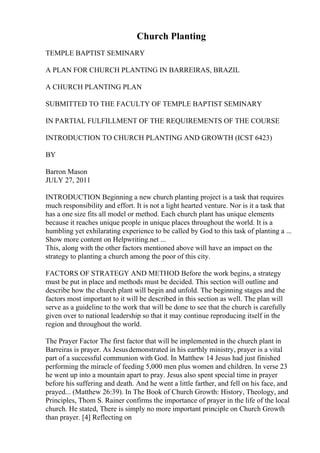 Church Planting
TEMPLE BAPTIST SEMINARY
A PLAN FOR CHURCH PLANTING IN BARREIRAS, BRAZIL
A CHURCH PLANTING PLAN
SUBMITTED TO THE FACULTY OF TEMPLE BAPTIST SEMINARY
IN PARTIAL FULFILLMENT OF THE REQUIREMENTS OF THE COURSE
INTRODUCTION TO CHURCH PLANTING AND GROWTH (ICST 6423)
BY
Barron Mason
JULY 27, 2011
INTRODUCTION Beginning a new church planting project is a task that requires
much responsibility and effort. It is not a light hearted venture. Nor is it a task that
has a one size fits all model or method. Each church plant has unique elements
because it reaches unique people in unique places throughout the world. It is a
humbling yet exhilarating experience to be called by God to this task of planting a ...
Show more content on Helpwriting.net ...
This, along with the other factors mentioned above will have an impact on the
strategy to planting a church among the poor of this city.
FACTORS OF STRATEGY AND METHOD Before the work begins, a strategy
must be put in place and methods must be decided. This section will outline and
describe how the church plant will begin and unfold. The beginning stages and the
factors most important to it will be described in this section as well. The plan will
serve as a guideline to the work that will be done to see that the church is carefully
given over to national leadership so that it may continue reproducing itself in the
region and throughout the world.
The Prayer Factor The first factor that will be implemented in the church plant in
Barreiras is prayer. As Jesusdemonstrated in his earthly ministry, prayer is a vital
part of a successful communion with God. In Matthew 14 Jesus had just finished
performing the miracle of feeding 5,000 men plus women and children. In verse 23
he went up into a mountain apart to pray. Jesus also spent special time in prayer
before his suffering and death. And he went a little farther, and fell on his face, and
prayed... (Matthew 26:39). In The Book of Church Growth: History, Theology, and
Principles, Thom S. Rainer confirms the importance of prayer in the life of the local
church. He stated, There is simply no more important principle on Church Growth
than prayer. [4] Reflecting on
 