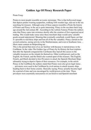 Golden Age Of Piracy Research Paper
Pirate Essay
Pirates to most people resemble an iconic stereotype. This is that hollywood image
that depicts pirates wearing eyepatches, walking with wooden legs, and out in the sea
searching for treasure. Although some of these aspects resemble a Pirate the history
of Pirates and Piracy in the sea is quite interesting. Piracy in the sea dates back long
ago around the 2nd century BC. According to the website Famous Pirates the authors
state that Piracy came into existence shortly after the creation of first organized naval
trading. This would make sense since these merchant ships would carry valuable
goods around unprotected. Meaning that eventually somebody would figure out that
it s possible to raid these ships and loot all of the the valuables. Piracy carried on for
several centuries, seeing activity in the Mediterranean, and even in Southeast Asia. ...
Show more content on Helpwriting.net ...
This is the period that most of us are familiar with because it starred piracy in the
Caribbean. In the video The Golden Age of Piracy by Its History the host explains
that after the Spanish conquered the Carribeans they had all this access to the
valuable resources on the islands for themselves. Other world powers such as the
English, the French, and the Dutch also wanted apart of this treasure. The English,
French, and Dutch decided to hire Privateers to attack the Spanish Merchant Ships
ultimately trying to deprive Spain of their resources. For example, in the article
Piracy in the Caribbean the authors stated that Pirates were also given legal status .
. . privateers were used in the Caribbean by rival nations to attack treasure ships
heading back to their home country. Basically saying, Piracy actually became legal
for a period of time and was encouraged by world powers at the time. These
privateers were essentially mercenaries on sea hired to raid Spanish merchant
 