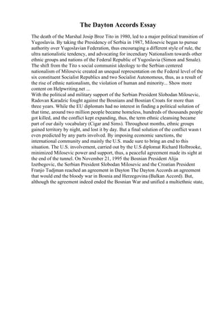 The Dayton Accords Essay
The death of the Marshal Josip Broz Tito in 1980, led to a major political transition of
Yugoslavia. By taking the Presidency of Serbia in 1987, Milosevic began to pursue
authority over Yugoslavian Federation, thus encouraging a different style of rule, the
ultra nationalistic tendency, and advocating for incendiary Nationalism towards other
ethnic groups and nations of the Federal Republic of Yugoslavia (Simon and Smale).
The shift from the Tito s social communist ideology to the Serbian centered
nationalism of Milosevic created an unequal representation on the Federal level of the
six constituent Socialist Republics and two Socialist Autonomous, thus, as a result of
the rise of ethnic nationalism, the violation of human and minority... Show more
content on Helpwriting.net ...
With the political and military support of the Serbian President Slobodan Milosevic,
Radovan Karadzic fought against the Bosnians and Bosnian Croats for more than
three years. While the EU diplomats had no interest in finding a political solution of
that time, around two million people became homeless, hundreds of thousands people
got killed, and the conflict kept expanding, thus, the term ethnic cleansing became
part of our daily vocabulary (Cigar and Sims). Throughout months, ethnic groups
gained territory by night, and lost it by day. But a final solution of the conflict wasn t
even predicted by any parts involved. By imposing economic sanctions, the
international community and mainly the U.S. made sure to bring an end to this
situation. The U.S. involvement, carried out by the U.S diplomat Richard Holbrooke,
minimized Milosevic power and support, thus, a peaceful agreement made its sight at
the end of the tunnel. On November 21, 1995 the Bosnian President Alija
Izetbegovic, the Serbian President Slobodan Milosevic and the Croatian President
Franjo Tudjman reached an agreement in Dayton The Dayton Accords an agreement
that would end the bloody war in Bosnia and Herzegovina (Balkan Accord). But,
although the agreement indeed ended the Bosnian War and unified a multiethnic state,
 