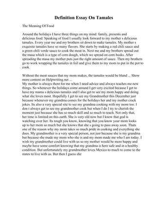 Definition Essay On Tamales
The Meaning Of Food
Around the holidays I have three things on my mind: family, presents and
delicious food. Speaking of food I usually look forward to my mother s delicious
tamales. Every year me and my brothers sit down to make tamales. My mother s
exquisite tamales have so many flavors. She starts by making a red chili sauce and
a green chili verde sauce to cook the meat in. Next me and my brothers spread out
the masa which is a type of corn dough, which we spread on corn husks. After
spreading the masa my mother puts just the right amount of sauce. Then my brothers
go to work wrapping the tamales in foil and give them to my mom to put in the pot to
cook.
Without the meat sauces that my mom makes, the tamales would be bland ... Show
more content on Helpwriting.net ...
My mother is always there for me when I need advice and always teaches me new
things. So whenever the holidays come around I get very excited because I get to
have my mama s delicious tamales and I also get to see my mom happy and doing
what she loves most. Hopefully I get to see my Grandmother this December just
because whenever my grandma comes for the holidays her and my mother crack
jokes. Its also a very special site to see my grandma cooking with my mom too. I
don t always get to see my grandmother cook but when I do I try to cherish the
moment just because she has so much skill and so much to teach. Not only that,
her time is limited on this earth. She is very old now but I know that god is
watching over her. Its tough you know, knowing that you know your mom looks
up to her mom so much but she knows that she s going to pass away soon. Thats
one of the reason why my mom takes so much pride in cooking and everything she
does. My grandmother is a very special person, not just because she is my grandma
but because she made my mom who she is and my mom made me who I am today. I
wish my grandmother could live with us so my mother would be more happy and
maybe have some comfort knowing that my grandma is here safe and in a healthy
condition. But unfortunately my grandmother loves Mexico to much to come to the
states to live with us. But then I guess she
 