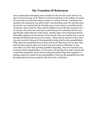 The Transition Of Retirement
Jerry continued his demanding work schedule for the next few years until he was
able to retire at the age of 38. When he retired he had been in the military for nearly
20 years and was more than ready to spend a lot of time at home. I asked how his
transition into retirement was and he said it was absolutely great. He said that from
the time he was married until he retired he put as much money as possible into his
retirement, which meant he, Mae, and the children lived of the bare minimum for a
lot of years. He said it was more than worth it because his retirement checks were
significantly higher than his work checks. Another aspect of his retirement that he
thoroughly enjoyed was the amount of time he had. Jerry now had the time to go on
hunting and fishing trips all over the country. Along with the amount of time, Jerry
was also excited to discuss his first grandchild, along with his other grandchildren.
When their first grandchild arrived, Jerry said he and Mae were very excited. They
both felt lucky because three out of their four kids settled in Nebraska, so they
were able to see their kids and their grandkids frequently. Jerry has remained very
involved with his grandchildren over the years. He and May have kept in touch and
visited them frequently, but he said one thing that really brings them together is a
hunting contest he created for the grandchildren. Each year the grandchild who shot
the largest deer has been awarded a rifle from Jerry s collection.
 