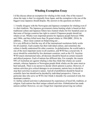 Whaling Exemption Essay
I d like discuss about an exemption for whaling in this week. One of the reason I
chose the topic is that I m originally from Japan, and the exemption is the one of the
biggest issue Japanese should dispute. My answers to the questions are below.
1. I totally disagree with the Norwegian and Japanese exemption for whaling even if
it s their tradition. The Japanese government claims hunting whale is based on their
traditional culture and Japanese fishers have hunted whales for few hundred years so
that none of foreign countries has right to control if Japanese people should eat
whales or not. Whales were important protein for Japanese people between 1940s
and 1960s, and they killed more than 24 grand whales in 1964 (BBC, 2016). In
addition, ... Show more content on Helpwriting.net ...
It is very difficult to find the way all of the international resolutions fairly works
for all countries. Each country has their individual culture, and sometimes the
culture is hardly understood for other countries. In globalization, the world trade is
one of the most important sector in all countries, and WTO has a crucial role. It
never should be controlled by few dominant countries, such as the US. Anytime
WTO enacts international rules, all decision should be based on certain research
and ethical purposes. Each of nations has different idea. For example, the reason
94% of Australian are against whaling is that they think that whales are scared
animals, whereas Japanese or Norwegian people think whales are the same meat as
beef and pork. There is no answer to decide which opinion is justice. However, if
nations activities give critical damages to environment, nations have to decide to
stop their activities to preserve nature. And all of prohibition should be based on
scientific facts but should not be decided by individual perspective. I have no
particular idea who serve on WTO, but I think it shouldn t be consisted of only few
dominant countries.
4. I define cultural activities is phenomenon by experiences of local life, tradition, or
religion. Each nations has their unique cultural activities. Globalization has made
nations unified. However, we can t forget how important preserving our culture
 