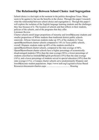 The Relationship Between School Choice And Segregation
School choice is a hot topic at the moment in the politics throughout Texas. Many
seem to be against it, but see the benefits in the choice. Through this paper I research
what the relationship between school choice and segregation is. Through this paper I
will explore the isolation of the English language learning students and the challenges
they face because of it. The location of schools and that reflects in their students,
policies of the schools, and of the programs that they offer.
Literature Review
Charter schools enroll larger proportions of minority and lowвЂђincome students and
smaller proportions of White students than traditional district public schools
statewide: African American students make up 33% of the students in Texas
openвЂђenrollment charter schools compared to 14% in Texas public schools,
overall. Hispanic students make up 48% of the students enrolled in
openвЂђenrollment charter schools, compared to the state average of 46%.
OpenвЂђenrollment charter schools have a higher percentage of economically
disadvantaged students (70%) than the state average (56%), a lower percentage of
students classified as limitedвЂђEnglish proficient (14%) than the state average
(16%), and a lower percentage of students served in special education (10%) than the
state average (11%). o Campus charter schools serve predominantly Hispanic and
lowвЂђincome student populations. https://www.tasb.org/Legislative/Issue Based
Resources/documents/charters.aspx ......................................... Housing
 