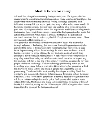 Music in Generations Essay
All music has changed tremendously throughout the years. Each generation has
several specific songs that defines that generation. Every song has different lyrics that
describe the emotions that the artists are feeling. The songs connect to each
individual in many different ways. Lyrics to a song is what makes music wonderful.
Each song touches someone through ways like teaching a life lesson or touching
your heart. Every generation has music that impacts the world by motivating people
to do certain things or defines a person s personality. Each generation has music that
defines the generation. When music is created, it integrates the cultural and
emotional situations that occur in everyday life. People create dances to the... Show
more content on Helpwriting.net ...
This generation has obtained a tremendous amount of accessible information
through technology. Technology has progressed during this generation which has
corrupted the minds of teens everywhere. Since technology has become a huge
factor in generation y s lives, the technology for music has transformed as well.
Just in generation y s period of time, the way to obtain music advanced from
cassettes to downloading or pirating music. When someone wanted to purchase a
song, they would have to buy the whole cassette or cd. In reality, they spent way
too much just to listen to that one or two songs. Technology has created a way that
people can buy or steal songs. Without technology generation y would be lost,
technology helps music define a generation. Generations before generation y think
that television, music videos, and music in general has affected the kids in
generation y. Trends and habits are formed by listening or watching. Music has
wonderful and meaningful effects on different people depending on how the music
is retained. Music videos affect generations differently because each generation has
a different outlook and opinion on the lyrics. Each teen or adult reacts to music
videos differently. Most songs and music videos incorporate love along with heart
breaks, life scenarios, money and the different styles of life. Our generation s music
is considered to be one of the best generations of
 