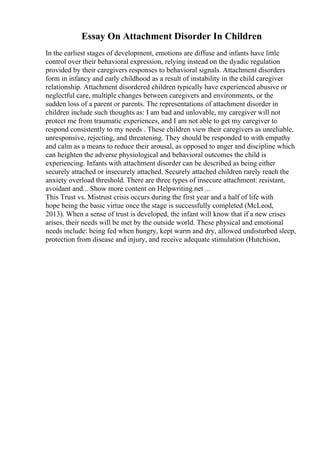 Essay On Attachment Disorder In Children
In the earliest stages of development, emotions are diffuse and infants have little
control over their behavioral expression, relying instead on the dyadic regulation
provided by their caregivers responses to behavioral signals. Attachment disorders
form in infancy and early childhood as a result of instability in the child caregiver
relationship. Attachment disordered children typically have experienced abusive or
neglectful care, multiple changes between caregivers and environments, or the
sudden loss of a parent or parents. The representations of attachment disorder in
children include such thoughts as: I am bad and unlovable, my caregiver will not
protect me from traumatic experiences, and I am not able to get my caregiver to
respond consistently to my needs . These children view their caregivers as unreliable,
unresponsive, rejecting, and threatening. They should be responded to with empathy
and calm as a means to reduce their arousal, as opposed to anger and discipline which
can heighten the adverse physiological and behavioral outcomes the child is
experiencing. Infants with attachment disorder can be described as being either
securely attached or insecurely attached. Securely attached children rarely reach the
anxiety overload threshold. There are three types of insecure attachment: resistant,
avoidant and... Show more content on Helpwriting.net ...
This Trust vs. Mistrust crisis occurs during the first year and a half of life with
hope being the basic virtue once the stage is successfully completed (McLeod,
2013). When a sense of trust is developed, the infant will know that if a new crises
arises, their needs will be met by the outside world. These physical and emotional
needs include: being fed when hungry, kept warm and dry, allowed undisturbed sleep,
protection from disease and injury, and receive adequate stimulation (Hutchison,
 