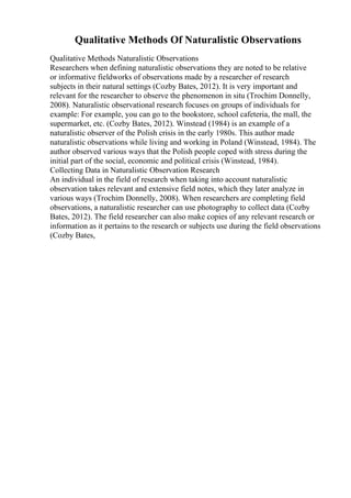 Qualitative Methods Of Naturalistic Observations
Qualitative Methods Naturalistic Observations
Researchers when defining naturalistic observations they are noted to be relative
or informative fieldworks of observations made by a researcher of research
subjects in their natural settings (Cozby Bates, 2012). It is very important and
relevant for the researcher to observe the phenomenon in situ (Trochim Donnelly,
2008). Naturalistic observational research focuses on groups of individuals for
example: For example, you can go to the bookstore, school cafeteria, the mall, the
supermarket, etc. (Cozby Bates, 2012). Winstead (1984) is an example of a
naturalistic observer of the Polish crisis in the early 1980s. This author made
naturalistic observations while living and working in Poland (Winstead, 1984). The
author observed various ways that the Polish people coped with stress during the
initial part of the social, economic and political crisis (Winstead, 1984).
Collecting Data in Naturalistic Observation Research
An individual in the field of research when taking into account naturalistic
observation takes relevant and extensive field notes, which they later analyze in
various ways (Trochim Donnelly, 2008). When researchers are completing field
observations, a naturalistic researcher can use photography to collect data (Cozby
Bates, 2012). The field researcher can also make copies of any relevant research or
information as it pertains to the research or subjects use during the field observations
(Cozby Bates,
 