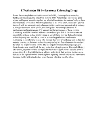 Effectiveness Of Performance Enhancing Drugs
Lance Armstrong is known for the unmatched ability in the cyclist community,
holding seven consecutive titles from 1999 to 2005. Armstrong s success has gone
above and beyond any other cyclist, but what is his antidote for success? After a short
retirement and seven titles Armstrong returned to his loved sport. This didn t go over
too well with his teammates and other competitors. A former teammate of Armstrong
s, along with several other cyclist, testified against Armstrong for the use of
performance enhancing drugs. If it was not for the testimonies of these cyclists
Armstrong would be innocent without a second thought. This is the man who won
seven titles without testing positive once in any of them, proving that performance
enhancing drug tests have little value in preventing performance enhancers.
Armstrong is one of many people who cheated their way around drug tests to beat the
system, proving performance enhancing drug testing is a flawed system that needs to
be taken out of professional sports. The use of performance enhancing drugs goes
back decades, and possibly all the way to the first olympic games. The article History
of Steroids, says that the first olympic athletes would ingest animal testicals prior to
competition. It is doubtful that these athletes understood their actions, but they were
headed in the right direction. The thought of ingesting testicals may sound unpleasent
to many, but for elite athletes this gives them an edge that must be taken
 