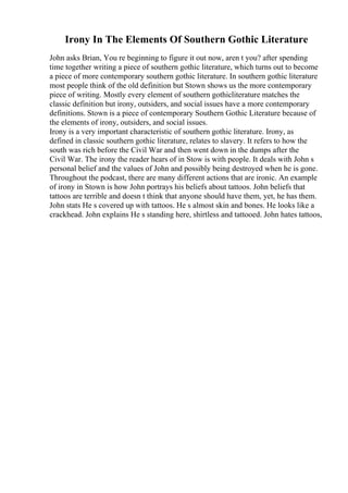Irony In The Elements Of Southern Gothic Literature
John asks Brian, You re beginning to figure it out now, aren t you? after spending
time together writing a piece of southern gothic literature, which turns out to become
a piece of more contemporary southern gothic literature. In southern gothic literature
most people think of the old definition but Stown shows us the more contemporary
piece of writing. Mostly every element of southern gothicliterature matches the
classic definition but irony, outsiders, and social issues have a more contemporary
definitions. Stown is a piece of contemporary Southern Gothic Literature because of
the elements of irony, outsiders, and social issues.
Irony is a very important characteristic of southern gothic literature. Irony, as
defined in classic southern gothic literature, relates to slavery. It refers to how the
south was rich before the Civil War and then went down in the dumps after the
Civil War. The irony the reader hears of in Stow is with people. It deals with John s
personal belief and the values of John and possibly being destroyed when he is gone.
Throughout the podcast, there are many different actions that are ironic. An example
of irony in Stown is how John portrays his beliefs about tattoos. John beliefs that
tattoos are terrible and doesn t think that anyone should have them, yet, he has them.
John stats He s covered up with tattoos. He s almost skin and bones. He looks like a
crackhead. John explains He s standing here, shirtless and tattooed. John hates tattoos,
 
