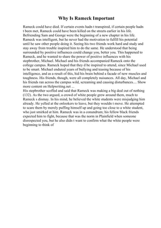 Why Is Rameck Important
Rameck could have died. If certain events hadn t transpired, if certain people hadn
t been met, Rameck could have been killed on the streets earlier in his life.
Befriending Sam and George were the beginning of a new chapter in his life.
Rameck was intelligent, but he never had the motivation to fulfill his potential
until he saw other people doing it. Seeing his two friends work hard and study and
stay away from trouble inspired him to do the same. He understood that being
surrounded by positive influences could change you, better you. This happened to
Rameck, and he wanted to share the power of positive influences with his
stepbrother, Michael. Michael and his friends accompanied Rameck onto the
college campus. Rameck hoped that they d be inspired to attend, since Michael used
to be smart. Michael endured years of bullying and teasing because of his
intelligence, and as a result of this, hid his brain behind a facade of new muscles and
toughness. His friends, though, were all completely nuisances. All day, Michael and
his friends ran across the campus wild, screaming and causing disturbances.... Show
more content on Helpwriting.net ...
His stepbrother scoffed and said that Rameck was making a big deal out of nothing
(132). As the two argued, a crowd of white people grew around them, much to
Rameck s dismay. In his mind, he believed the white students were misjudging him
already. He yelled at the onlookers to leave, but they wouldn t move. He attempted
to scare them by merely puffing himself up and going too close to a white student,
who just smirked at him. Rameck was in a conundrum; his fellow black friends
expected him to fight, because that was the norm in Plainfield when someone
disrespected you, but he also didn t want to confirm what the white people were
beginning to think of
 
